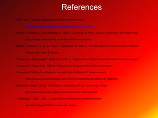 References
Adly. Imam., (2010). Masjid al-Muslimiin Retrieved from

        http://www.almasjid.com/content/islamic_dress_code

Amela. P., Eldman. F., & Avelsberg. S., (2011). Countries & Their Cultures Cameroon. Retrieved from

        http://www.everyculture.com/Bo-Co/Cameroon.html

Beebe, S., Beebe, S.J, Ivy, D., Lane, S., Redmond, M. (2011). The Blue Book of Communication Studies.

        Boston, MA: Allyn & Bacon.

"Cameroon - Bing Images." Bing. Web. (2011). <http://www.bing.com/images/search?q=cameroon>.

"Cameroon." Bing. Web. (2011). <http://www.bing.com/search?q=cameroon>.

Cameroon Clothing Traditional Attire and Dress Fashion of Cameroon.web.

        http://www.cameroontoday.com/cameroonclothing.html#ixzz1df N6b9Wu

Cameroon-Today. (2010). Welcome to Cameroon Africa. Cameroon Africa

       http://www.cameroon-today.com/cameroon-clothing.html

“Cameroon.” Web. (2011). <http://www.oikoumene.org/en/member-

        churches/regions/africa/cameroon.html>.
 