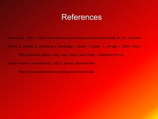 References

Peace Corps. (2011). Peace Corps Wiki http://www.peacecorpswiki.com/Packing_list_for_Cameroon

Pitcher, G., Andrew, D., Armstrong, K., Bainbridge, J., Bewer, T. Carillet, J.,…Wruble, V. (2007). Africa :

        30th Anniversary Edition. Hong Kong, China: Lonely Planet . Publications Pty Ltd.

Soulful Presence. (non-profit org.). (2011). [photo]. Retrieved from

        http://www.soulfulpresence.org/programs-initiatives.php
 