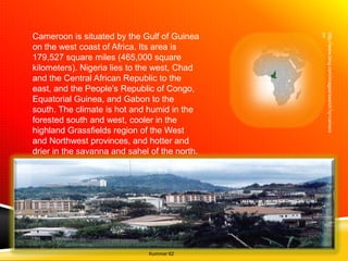 on
                                               http://www.bing.com/images/search?q=camero
Cameroon is situated by the Gulf of Guinea
on the west coast of Africa. Its area is
179,527 square miles (465,000 square
kilometers). Nigeria lies to the west, Chad
and the Central African Republic to the
east, and the People's Republic of Congo,
Equatorial Guinea, and Gabon to the
south. The climate is hot and humid in the
forested south and west, cooler in the
highland Grassfields region of the West
and Northwest provinces, and hotter and
drier in the savanna and sahel of the north.
The capital Yaoundé is in the Center
province.




                              Kummer 62
 