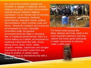 and most of the southern peoples are
Christian or engage in traditional, animist
religious practices; but ritual communication
extends beyond collective religious
expression. It is an intrinsic part of everyday
interactions, ceremonies, theatrical
performances, shamanic chants, political
demonstrations which involves music and
dance. Almost all occasions and events are
                                                                                      http://www.bing.com/search?q=cameroon
accompanied by music. Generally
transmitted orally, the general                               For forest hunter groups like
accompaniments are claps or stomping                          Baka, Medzan and Kola, death is the
feet. In traditional performances, there is a                 most important ceremony and they
chorus baking up a soloist, accompanied by                    believe that forest spirits participate
traditional instruments like bells, drums,                    in death ceremonies by dancing
talking drums, flutes, horns, rattles,                        under a ruffia mask.
scrapers, whistles, xylophones and stringed
instruments all of which varies from one
group to another. In certain cases
performers sing by themselves only with a
harp-like instrument.
                                                                      http://www.bing.com/images/search?q=camero
                                                                      on
                     http://www.everyculture.com/Bo-Co/Cameroon.htm
 
