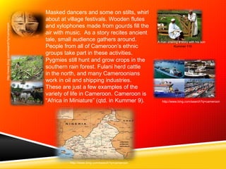 Masked dancers and some on stilts, whirl
                                        about at village festivals. Wooden flutes
http://www.bing.com/search?q=cameroon




                                        and xylophones made from gourds fill the
                                        air with music. As a story recites ancient
                                        tale, small audience gathers around.              A man sharing a story with his son
                                        People from all of Cameroon’s ethnic                        Kummer 110

                                        groups take part in these activities.
                                        Pygmies still hunt and grow crops in the
                                        southern rain forest. Fulani herd cattle
                                        in the north, and many Cameroonians
                                        work in oil and shipping industries.
                                        These are just a few examples of the
                                        variety of life in Cameroon. Cameroon is
                                        “Africa in Miniature” (qtd. in Kummer 9).            http://www.bing.com/search?q=cameroon




                                                  http://www.bing.com/search?q=cameroon
 