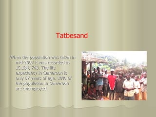 When the population was taken in mid-2002 it was recorded as 16,184, 748. The life  expectancy in Cameroon is only 57 years of age. 30% of the population in Cameroon are unemployed. Tatbesand 