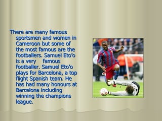 There are many famous sportsmen and women in Cameroon but some of the most famous are the footballers. Samuel Eto’o is a very  famous footballer. Samuel Eto’o plays for Barcelona, a top flight Spanish team. He has had many honours at Barcelona including winning the champions league. 