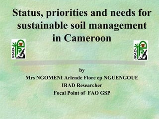 Status, priorities and needs for
sustainable soil management
in Cameroon
by
Mrs NGOMENI Arlende Flore ep NGUENGOUE
IRAD Researcher
Focal Point of FAO GSP
 