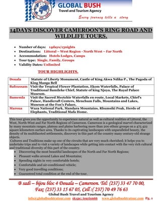 14DAYS DISCOVER CAMEROON’S RING ROAD AND
             WILDLIFE TOURS.
   •   Number of days: 14days/13nights
   •   Destinations: Littoral – West Region - North West – Far North
   •   Accommodation: Hotels Lodges, Camps
   •   Tour type: Single, Family, Groups
   •   Validity Dates: Unlimited

                     TOUR HIGHLIGHTS.

Douala    Statute of Liberty Monument, Castle of King Akwa Ndika P., The Pagoda of
          King Manga Bell
Bafoussam Visit the Tropical Flower Plantation, Ekom Waterfalls, Palace of
          Traditional Bamileke Chief, Statute of king Njoya, The Royal Palace
          Museum.
Bamenda   Visit the Sacred Mectchie Waterfalls en route, Local Markets, Chief’s
          Palace, Handicraft Centers, Menchum Falls, Mountains and Lakes,
          Museum at the Fon’s Palace,
Maroua    Waza National Park, Mandara Mountains, Rhumsiki Peak, Herds of
          Elephants, Traditional Mafa Home.

This tour gives you the opportunity to experience natural as well as cultural realities of Littoral, the
West, North-West and Far North Regions of Cameroon. Cameroon is a geological marvel characterized
by many mountain ranges, plateau and plains harboring more than 200 ethnic groups on a 475 422
square kilometers surface area. Thanks to its captivating landscapes with unparalleled beauty, the
density of its multifaceted settlements, discovery in this part of the country many century-old strange
objects.
 Cultures and Traditions make up one of the circuits that are very much cherished; it helps you to
undertake trips and to visit a variety of landscapes while getting into contact with the very rich cultural
and traditional diversity of this part of the country.
   • Discovering the most beautiful landscapes of the North and Far North Regions;
   • Pleasant walks around Lakes and Mountains;
   • Spending nights in very comfortable hotels;
   • Comfortable and air-conditioned vehicle;
   • Very good travelling conditions;
   • Guaranteed total condition at the end of the tour.


       B sadi – bijou bloc 4 Douala – Cameroon. Tel: (237) 33 47 70 00,
               Fax: (237) 33 15 67 05, Cell :( 237) 70 49 76 63
                             Global Bush Travel and Tourism Agency
              info@globalbushtratour.com skype: tourism66            www.globalbushtratour.com Pg. 1
 