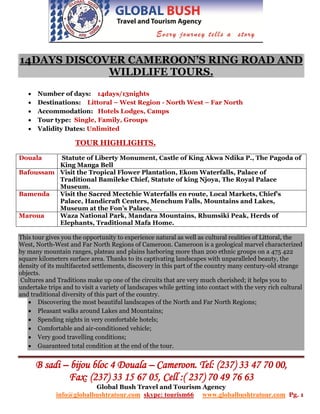 14DAYS DISCOVER CAMEROON’S RING ROAD AND
             WILDLIFE TOURS.
      Number of days: 14days/13nights
      Destinations: Littoral – West Region - North West – Far North
      Accommodation: Hotels Lodges, Camps
      Tour type: Single, Family, Groups
      Validity Dates: Unlimited

                     TOUR HIGHLIGHTS.

Douala    Statute of Liberty Monument, Castle of King Akwa Ndika P., The Pagoda of
          King Manga Bell
Bafoussam Visit the Tropical Flower Plantation, Ekom Waterfalls, Palace of
          Traditional Bamileke Chief, Statute of king Njoya, The Royal Palace
          Museum.
Bamenda   Visit the Sacred Mectchie Waterfalls en route, Local Markets, Chief’s
          Palace, Handicraft Centers, Menchum Falls, Mountains and Lakes,
          Museum at the Fon’s Palace,
Maroua    Waza National Park, Mandara Mountains, Rhumsiki Peak, Herds of
          Elephants, Traditional Mafa Home.

This tour gives you the opportunity to experience natural as well as cultural realities of Littoral, the
West, North-West and Far North Regions of Cameroon. Cameroon is a geological marvel characterized
by many mountain ranges, plateau and plains harboring more than 200 ethnic groups on a 475 422
square kilometers surface area. Thanks to its captivating landscapes with unparalleled beauty, the
density of its multifaceted settlements, discovery in this part of the country many century-old strange
objects.
 Cultures and Traditions make up one of the circuits that are very much cherished; it helps you to
undertake trips and to visit a variety of landscapes while getting into contact with the very rich cultural
and traditional diversity of this part of the country.
    Discovering the most beautiful landscapes of the North and Far North Regions;
    Pleasant walks around Lakes and Mountains;
    Spending nights in very comfortable hotels;
    Comfortable and air-conditioned vehicle;
    Very good travelling conditions;
    Guaranteed total condition at the end of the tour.


       B sadi – bijou bloc 4 Douala – Cameroon. Tel: (237) 33 47 70 00,
               Fax: (237) 33 15 67 05, Cell :( 237) 70 49 76 63
                             Global Bush Travel and Tourism Agency
              info@globalbushtratour.com skype: tourism66            www.globalbushtratour.com Pg. 1
 