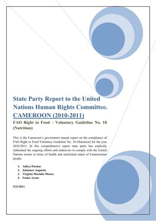 State Party Report to the United
Nations Human Rights Committee.
CAMEROON (2010-2011)
FAO Right to Food – Voluntary Guideline No. 10
(Nutrition)

This is the Cameroon’s government annual report on the compliance of
FAO Right to Food Voluntary Guideline No. 10 (Nutrition) for the year
2010-2011. In this comprehensive report state party has explicitly
elaborated the ongoing efforts and endeavors to comply with the United
Nations norms in terms of health and nutritional status of Cameroonian
people.

   1.   Aditya Parmar
   2.   Johannes Augustin
   3.   Virginia Marinho Moura
   4.   Fanka Ayena


5/21/2011
 