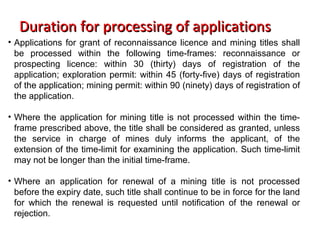 Duration for processing of applicationsDuration for processing of applications
• Applications for grant of reconnaissance licence and mining titles shall
be processed within the following time-frames: reconnaissance or
prospecting licence: within 30 (thirty) days of registration of the
application; exploration permit: within 45 (forty-five) days of registration
of the application; mining permit: within 90 (ninety) days of registration of
the application.
• Where the application for mining title is not processed within the time-
frame prescribed above, the title shall be considered as granted, unless
the service in charge of mines duly informs the applicant, of the
extension of the time-limit for examining the application. Such time-limit
may not be longer than the initial time-frame.
• Where an application for renewal of a mining title is not processed
before the expiry date, such title shall continue to be in force for the land
for which the renewal is requested until notification of the renewal or
rejection.
 