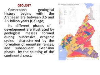Cameroon's geological
history begins with the
Archaean era between 3.5 and
2.5 billion years (Ga) ago;
Its different phases of
development are illustrated by
geological masses formed
during successive orogenic
cycles characterized by the
formation of mountain ranges,
and subsequent extension
phases by the splitting of the
continental crust.
GEOLOGYGEOLOGY
 