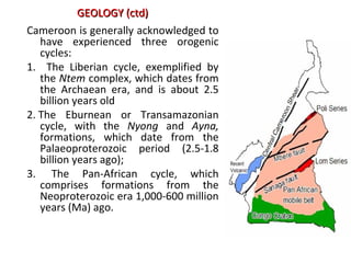 Cameroon is generally acknowledged to
have experienced three orogenic
cycles:
1. The Liberian cycle, exemplified by
the Ntem complex, which dates from
the Archaean era, and is about 2.5
billion years old
2. The Eburnean or Transamazonian
cycle, with the Nyong and Ayna,
formations, which date from the
Palaeoproterozoic period (2.5-1.8
billion years ago);
3. The Pan-African cycle, which
comprises formations from the
Neoproterozoic era 1,000-600 million
years (Ma) ago.
GEOLOGY (ctd)GEOLOGY (ctd)
 