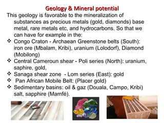 Geology & Mineral potentialGeology & Mineral potential
This geology is favorable to the mineralization of
substances as precious metals (gold, diamonds) base
metal, rare metals etc, and hydrocarbons. So that we
can have for example in the:
 Congo Craton - Archaean Greenstone belts (South):
iron ore (Mbalam, Kribi), uranium (Lolodorf), Diamond
(Mobilong)
 Central Cameroun shear - Poli series (North): uranium,
saphire, gold,
 Sanaga shear zone - Lom series (East): gold
 Pan African Mobile Belt: (Placer gold)
 Sedimentary basins: oil & gaz (Douala, Campo, Kribi)
salt, sapphire (Mamfé).
 