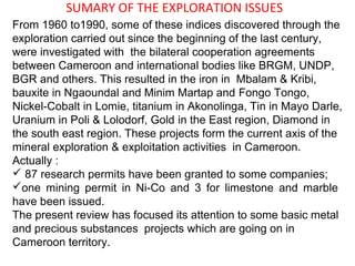 SUMARY OF THE EXPLORATION ISSUES
From 1960 to1990, some of these indices discovered through the
exploration carried out since the beginning of the last century,
were investigated with the bilateral cooperation agreements
between Cameroon and international bodies like BRGM, UNDP,
BGR and others. This resulted in the iron in Mbalam & Kribi,
bauxite in Ngaoundal and Minim Martap and Fongo Tongo,
Nickel-Cobalt in Lomie, titanium in Akonolinga, Tin in Mayo Darle,
Uranium in Poli & Lolodorf, Gold in the East region, Diamond in
the south east region. These projects form the current axis of the
mineral exploration & exploitation activities in Cameroon.
Actually :
 87 research permits have been granted to some companies;
one mining permit in Ni-Co and 3 for limestone and marble
have been issued.
The present review has focused its attention to some basic metal
and precious substances projects which are going on in
Cameroon territory.
 