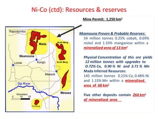 Ni-Co (ctd): Resources & reserves
Mine Permit: 1,250 km2
Nkamouna Proven & Probable Reserves:
54 million tonnes 0.25% cobalt, 0.69%
nickel and 1.33% manganese within a
mineralized area of 13 km2
Physical Concentration of this ore yields
12 million tonnes with upgrades to
O.72% Co, 0.90 % Ni and 3.71 % Mn
Mada Inferred Resources:
145 million tonnes 0.21% Co, 0.48% Ni
and 1.15% Mn within a mineralized
area of 60 km2
Five other deposits contain 264 km2
of mineralized area
 