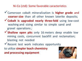 Ni-Co (ctd): Some favorable caracteristics
Cameroon cobalt mineralization is higher grade and
coarser size than all other known laterite deposits;
Cobalt is upgraded nearly three-fold using low-cost
washing and sizing similar to simple sand and
gravel operations ;
Shallow open pits only 16 meters deep enable low
mining costs, concurrent backfill and reclamation;
blasting not needed
Recent test work indicates opportunity
to utilize simpler leach chemistry
and processing equipment
 