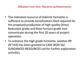 Mbalam Iron Ore: Recents achievements
• The indicated resource of itabirite hematite is
sufficient to provide beneficiation feed required for
the proposed production of high quality Direct
Reduction grade and blast furnace grade iron
concentrate during the first 20 years of project
operation.
• To enhance the high grade hematite, another RP
(N°143) has been granted to CAM IRON SA/
SUNDANCES RESOURCES Ltd for further exploration
activities.
 