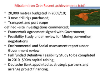 Mbalam Iron Ore: Recent achievements (ctd)
• 20,000 metres budgeted in 2009/10;
• 3 new drill rigs purchased;
• Transport and port scope
defined –site investigations commenced;
• Framework Agreement signed with Government;
• Feasibility Study under review for Mining convention
negotiations
• Environmental and Social Assessment report under
Government review;
• Full funded Definitive Feasibility Study to be completed
in 2010 -$90m capital raising;
• Deutsche Bank appointed as strategic partners and
arrange project financing.
 