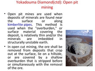 Yokadouma Diamond(ctd): Open pit
mining
• Open pit mines are used when
deposits of minerals are found near
the surface or along
kimberlite pipes. This method is
used when the "overburden," or
surface material covering the
deposit, is relatively thin and/or the
minerals are imbedded in
structurally unstable earth.
• In open cut mining, the ore shall be
removed from deposits that crop
out at the surface, lie on a hillside,
or are covered by a shallow
overburden that is stripped before
or simultaneously with the removal
of the ore.
 