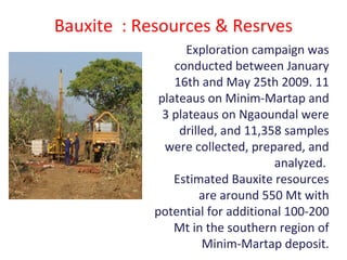 Bauxite : Resources & Resrves
Exploration campaign was
conducted between January
16th and May 25th 2009. 11
plateaus on Minim-Martap and
3 plateaus on Ngaoundal were
drilled, and 11,358 samples
were collected, prepared, and
analyzed.
Estimated Bauxite resources
are around 550 Mt with
potential for additional 100-200
Mt in the southern region of
Minim-Martap deposit.
 