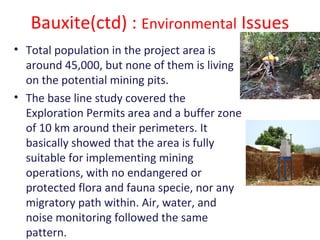 Bauxite(ctd) : Environmental Issues
• Total population in the project area is
around 45,000, but none of them is living
on the potential mining pits.
• The base line study covered the
Exploration Permits area and a buffer zone
of 10 km around their perimeters. It
basically showed that the area is fully
suitable for implementing mining
operations, with no endangered or
protected flora and fauna specie, nor any
migratory path within. Air, water, and
noise monitoring followed the same
pattern.
 