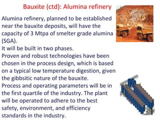 Bauxite (ctd): Alumina refinery
Alumina refinery, planned to be established
near the bauxite deposits, will have the
capacity of 3 Mtpa of smelter grade alumina
(SGA).
It will be built in two phases.
Proven and robust technologies have been
chosen in the process design, which is based
on a typical low temperature digestion, given
the gibbsitic nature of the bauxite.
Process and operating parameters will be in
the first quartile of the industry. The plant
will be operated to adhere to the best
safety, environment, and efficiency
standards in the industry.
 