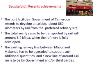 Bauxite(ctd): Recents achievements
• The port facilities :Government of Cameroon
intends to develop at Lolabe, about 860
kilometers by rail from the preferred refinery site.
• The total yearly cargo to be transported by rail will
amount 6.4 Mtpa, when the refinery is fully
developed.
• The existing railway line between Macor and
Makondo has to be upgraded to support such
additional quantities, and a new line of around 140
km is to be by Government and/or third parties.
 