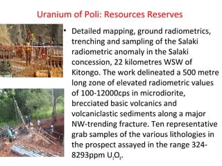 Uranium of Poli: Resources Reserves
• Detailed mapping, ground radiometrics,
trenching and sampling of the Salaki
radiometric anomaly in the Salaki
concession, 22 kilometres WSW of
Kitongo. The work delineated a 500 metre
long zone of elevated radiometric values
of 100-12000cps in microdiorite,
brecciated basic volcanics and
volcaniclastic sediments along a major
NW-trending fracture. Ten representative
grab samples of the various lithologies in
the prospect assayed in the range 324-
8293ppm U3O8.
 