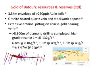 Gold of Batouri: resources & reserves (ctd)
• 3.5km envelope of >250ppb Au in soils (2)
• Granite hosted quartz vein and stockwork deposit (4)
• Extensive artisinal pitting on coarse-gold bearing
veins (4)
– >8,900m of diamond drilling completed, high
grade results: 1m @ 132g/t (3)
– 6.8m @ 8.86g/t (5)
, 1.5m @ 49g/t (3)
, 1.5m @ 43g/t
(2)
& 2.67m @ 66g/t (2)
 