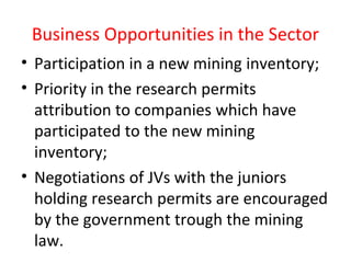 Business Opportunities in the Sector
• Participation in a new mining inventory;
• Priority in the research permits
attribution to companies which have
participated to the new mining
inventory;
• Negotiations of JVs with the juniors
holding research permits are encouraged
by the government trough the mining
law.
 