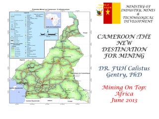 Republic of
C A M E R O O N MINISTRY OF
INDUSTRY, MINES
&
TECHNOLOGICAL
DEVELOPMENT
CAMEROON :THE
NEW
DESTINATION
FOR MINING
DR. FUH Calistus
Gentry, PhD
Mining On Top:
Africa
June 2013
 