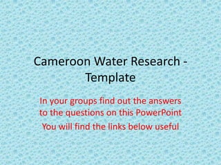 Cameroon Water Research -
Template
In your groups find out the answers
to the questions on this PowerPoint
You will find the links below useful
 