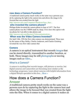 How does a Camera Function?
A traditional camera pretty much works on the same way a persons eyes
do by capturing the light in the camera lens and allows the image to be
focused that was created from the light
http://answers.ask.com/Computers/Hardware/how_does...
who invented the camera phone?
Philippe Kahn invented the camera phone in June of 1977. The first
camera phone was the J-SH04 made by sharp. I love have this option with
my phone for I am able to take photos and
http://answers.ask.com/Business/Telecommunications...
When was the Video Camera Invented?
On April 14th, 1956 the first video camera was demonstrated. Three men
by the names of Ray Dolby, Charles Anderson, and Charles Ginsberg
invented the very first video camera that
Camera
A camera is an optical instrument that records images that
can be stored directly, transmitted to another location, or
both. These images may be still photographs or moving
images such as video...
What Is a Camera?
A camera is anything that records images, still pictures or movies, but
digital cameras and camcorders are becoming more similar as the
technology progresses. Learn about cameras with helpful information from
a digital lifestyle specialist in this free... More »
How does a Camera Function?
Answer
A traditional camera pretty much works on the same way a
persons eyes do by capturing the light in the camera lens and
allows the image to be focused that was created from the light
onto the film. When it comes to a digital camera it makes an
 