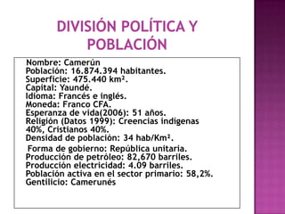 División política y poblaciónNombre: CamerúnPoblación: 16.874.394 habitantes.Superficie: 475.440 km².Capital: Yaundé.Idioma: Francés e inglés.Moneda: Franco CFA.Esperanza de vida(2006): 51 años.Religión (Datos 1999): Creencias indígenas 40%, Cristianos 40%.Densidad de población: 34 hab/Km².    Forma de gobierno: República unitaria.Producción de petróleo: 82,670 barriles.Producción electricidad: 4.09 barriles.Población activa en el sector primario: 58,2%.Gentilicio: Camerunés