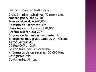 Himno: Chant de Ralliement.      División administrativa: 10 provincias.Muerte por SIDA: 49,000Fuerza laboral: 6,680,000Dominio de Internet: .cmUsuarios con internet: 370,000.Prefijo telefónico: 237Buques de la marina mercante: 1.El deporte mas practicado es el: Fútbol.Aeropuertos: 45.Código OVAL: CMR.Se conduce por la : derecha.Kilómetros de carreteras: 50,000 Km.Categoría: País.Continente: África.