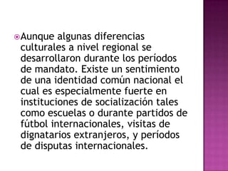 Aunque algunas diferencias culturales a nivel regional se desarrollaron durante los períodos de mandato. Existe un sentimiento de una identidad común nacional el cual es especialmente fuerte en instituciones de socialización tales como escuelas o durante partidos de fútbol internacionales, visitas de dignatarios extranjeros, y períodos de disputas internacionales. 
