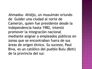 AhmadouAhidjo, un musulmán oriundo de  Guider una ciudad al norte de Camerún, quien fue presidente desde la independencia hasta 1982, intentó promover la integración nacional mediante asignar a empleados públicos en zonas que se encontraban fuera de sus áreas de origen étnico. Su sucesor, Paul Biva, es un católico del pueblo Bulu (Beti) de la provincia del sur. 