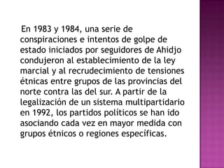    En 1983 y 1984, una serie de conspiraciones e intentos de golpe de estado iniciados por seguidores de Ahidjo condujeron al establecimiento de la ley marcial y al recrudecimiento de tensiones étnicas entre grupos de las provincias del norte contra las del sur. A partir de la legalización de un sistema multipartidario en 1992, los partidos políticos se han ido asociando cada vez en mayor medida con grupos étnicos o regiones específicas.