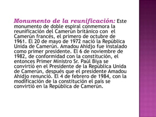   Monumento de la reunificación:Este monumento de doble espiral conmemora la reunificación del Camerún británico con  el Camerún francés, el primero de octubre de 1961. El 20 de mayo de 1972 nació la República Unida de Camerún. AmadouAhidjo fue instalado como primer presidente. El 6 de noviembre de 1982, de conformidad con la constitución, el entonces Primer Ministro Sr. Paúl Biya se convirtió en el Presidente de la República Unida de Camerún, después que el presidente AmadouAhidjo renunció. El 4 de febrero de 1984, con la modificación de la constitución el país se convirtió en la República de Camerún. 