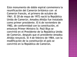 Este monumento de doble espiral conmemora la reunificación del Camerún británico con  el Camerún francés, el primero de octubre de 1961. El 20 de mayo de 1972 nació la República Unida de Camerún. AmadouAhidjo fue instalado como primer presidente. El 6 de noviembre de 1982, de conformidad con la constitución, el entonces Primer Ministro Sr. Paúl Biya se convirtió en el Presidente de la República Unida de Camerún, después que el presidente AmadouAhidjo renunció. El 4 de febrero de 1984, con la modificación de la constitución el país se convirtió en la República de Camerún.