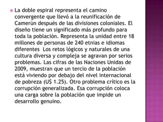 La doble espiral representa el camino convergente que llevó a la reunificación de Camerún después de las divisiones coloniales. El diseño tiene un significado más profundo para toda la población. Representa la unidad entre 18 millones de personas de 240 etnias e idiomas diferentes  Los retos lógicos y naturales de una cultura diversa y compleja se agravan por serios problemas. Las cifras de las Naciones Unidas de 2009, muestran que un tercio de la población está viviendo por debajo del nivel internacional de pobreza (U$ 1.25). Otro problema crítico es la corrupción generalizada. Esa corrupción coloca una carga sobre la población que impide un desarrollo genuino.