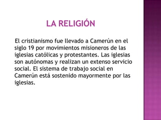 La religión   El cristianismo fue llevado a Camerún en el siglo 19 por movimientos misioneros de las iglesias católicas y protestantes. Las iglesias son autónomas y realizan un extenso servicio social. El sistema de trabajo social en Camerún está sostenido mayormente por las iglesias.