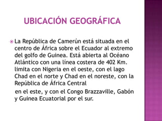 Ubicación geográfica La República de Camerún está situada en el centro de África sobre el Ecuador al extremo del golfo de Guinea. Está abierta al Océano Atlántico con una línea costera de 402 Km. limita con Nigeria en el oeste, con el lago Chad en el norte y Chad en el noreste, con la República de África Central    en el este, y con el Congo Brazzaville, Gabón y Guinea Ecuatorial por el sur. 
