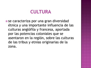 Cultura se caracteriza por una gran diversidad étnica y una importante influencia de las culturas anglófila y francesa, aportada por las potencias coloniales que se asentaron en la región, sobre las culturas de las tribus y etnias originarias de la zona.