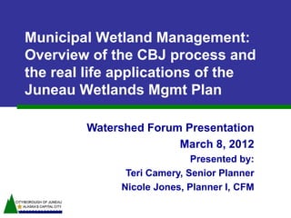 Municipal Wetland Management:
Overview of the CBJ process and
the real life applications of the
Juneau Wetlands Mgmt Plan

        Watershed Forum Presentation
                       March 8, 2012
                            Presented by:
              Teri Camery, Senior Planner
             Nicole Jones, Planner I, CFM
 