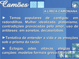 Temas populares de cantigas: em redondilhas. Mulher idealizada, platonismo, contradições provocadas pelo amor, uso de antíteses: em sonetos, decassílabos. Tentativa de entender a vida e as emoções sob o prisma da razão. Éclogas, odes, oitavas, elegias e canções: modelos formais greco-latinos. A LÍRICA CAMONIANA 