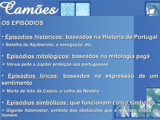 OS EPISÓDIOS Episódios históricos:  baseados na História de Portugal Batalha de Aljubarrota, a navegação, etc. Episódios mitológicos:  baseados na mitologia pagã Vênus pede a Júpiter proteção aos portugueses Episódios líricos:  baseados na expressão de um sentimento Morte de Inês de Castro, o velho do Restelo Episódios simbólicos:  que funcionam como símbolos Gigante Adamastor, símbolo dos obstáculos que a natureza impõe ao homem. 