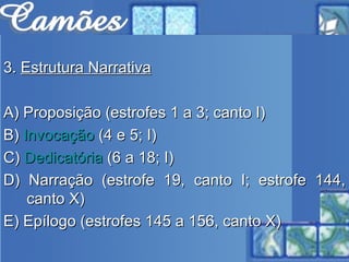 3.  Estrutura Narrativa A) Proposição (estrofes 1 a 3; canto I) B)  Invocação  (4 e 5; I) C)  Dedicatória  (6 a 18; I) D) Narração (estrofe 19, canto I; estrofe 144, canto X) E) Epílogo (estrofes 145 a 156, canto X) 