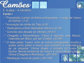 5.  A obra  – A narrativa Canto I - * Proposição (cantar os feitos portugueses - a saga de Vasco da Gama)  (1-3) -  *Invocação às ninfas do Tejo (4-5) -  * Dedicatória a Dom Sebastião Menino (6-18) -  * Concílio dos deuses do Olimpo (19-41) - * Chegada a Moçambique. Vasco é atacado pelo Mouro, inspirado por Baco, por ser Cristão. (42-94) - * O falso piloto. Vasco, com os outros portugueses, triunfa e aceita como piloto o mouro que recebera a incumbência de os aniquilar. Vênus afasta a armada da costa de Quíloa. Novas tentativas do mouro e nova intervenção de Vênus.Chegada a Mombaça.. (95-104) -  * Meditação moral do poeta (105-106) 