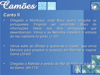 Canto II Chegada a Mombaça, onde Baco queria aniquilar os portugueses. Fingindo ser sacerdote, Baco dá informações falsas aos dois portugueses que desembarcam. Vênus e as Nereidas impedem a entrada da nau capitania no porto. (1-32) Vênus sobe ao Olimpo e queixa-se a Júpiter, que envia Mercúrio para preparar a recepção em Melinde e inspirar Gama.(33-63) Chegada a Melinde e pedido do Rei de Melinde a Vasco da Gama. (64-113)   