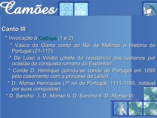 Canto III * Invocação à  Calíope  (1 e 2) * Vasco da Gama conta ao Rei de Melinde a História de Portugal (21-117) * De Luso a Viriato (chefe da resistência dos lusitanos por ocasião da conquista romana da Espanha);  * Conde D. Henrique (tornou-se conde de Portugal em 1095 pelo casamento com a princesa de Leão);  * D. Afonso Henriques (1º rei de Portugal, 1111-1185, notável por suas conquistas);  * D. Sancho  I, D. Afonso II, D. Sancho II, D. Afonso III;  
