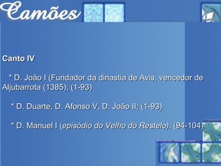 Canto IV * D. João I (Fundador da dinastia de Avis, vencedor de Aljubarrota   (1385); (1-93) * D. Duarte, D. Afonso V, D. João II; (1-93) * D. Manuel I ( episódio do Velho do Restelo).  (94-104) 